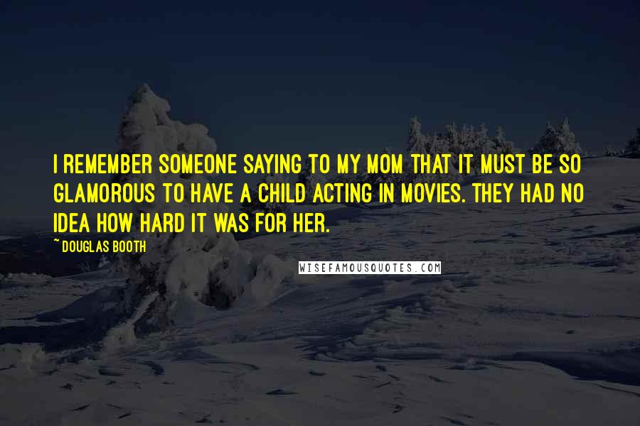 Douglas Booth Quotes: I remember someone saying to my mom that it must be so glamorous to have a child acting in movies. They had no idea how hard it was for her.