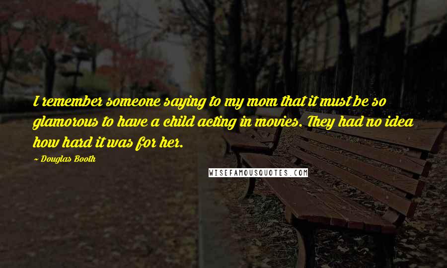 Douglas Booth Quotes: I remember someone saying to my mom that it must be so glamorous to have a child acting in movies. They had no idea how hard it was for her.