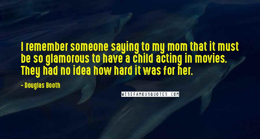 Douglas Booth Quotes: I remember someone saying to my mom that it must be so glamorous to have a child acting in movies. They had no idea how hard it was for her.