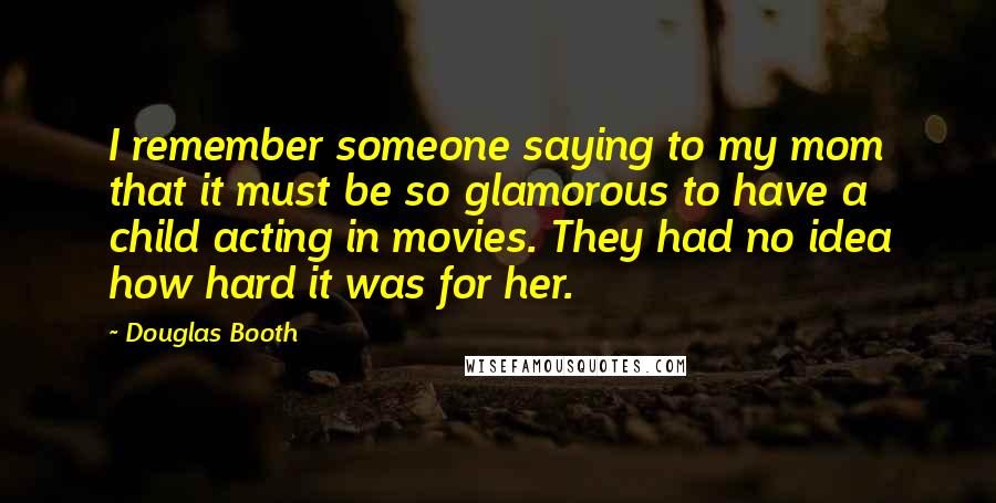 Douglas Booth Quotes: I remember someone saying to my mom that it must be so glamorous to have a child acting in movies. They had no idea how hard it was for her.