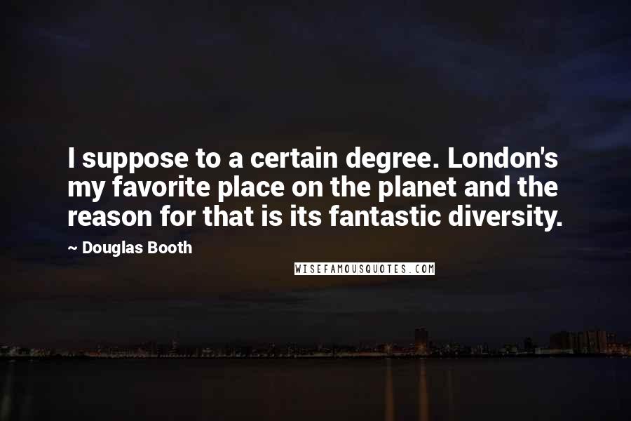 Douglas Booth Quotes: I suppose to a certain degree. London's my favorite place on the planet and the reason for that is its fantastic diversity.