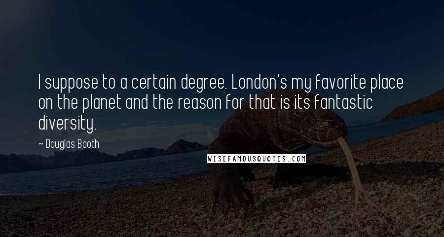 Douglas Booth Quotes: I suppose to a certain degree. London's my favorite place on the planet and the reason for that is its fantastic diversity.