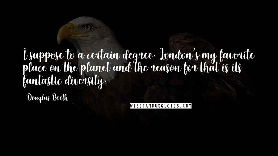 Douglas Booth Quotes: I suppose to a certain degree. London's my favorite place on the planet and the reason for that is its fantastic diversity.