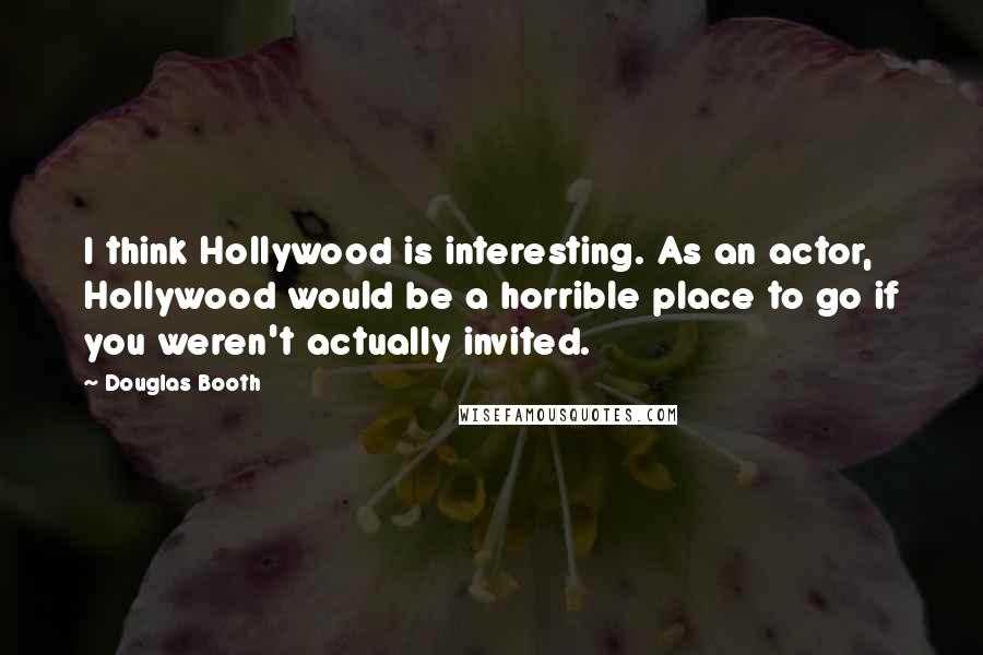 Douglas Booth Quotes: I think Hollywood is interesting. As an actor, Hollywood would be a horrible place to go if you weren't actually invited.