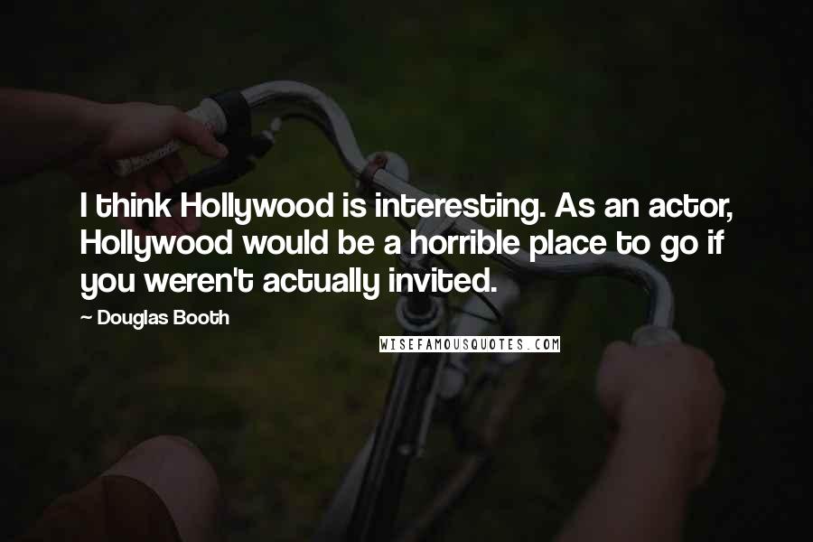 Douglas Booth Quotes: I think Hollywood is interesting. As an actor, Hollywood would be a horrible place to go if you weren't actually invited.