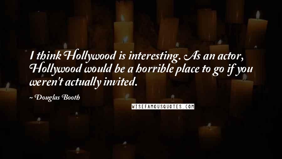 Douglas Booth Quotes: I think Hollywood is interesting. As an actor, Hollywood would be a horrible place to go if you weren't actually invited.