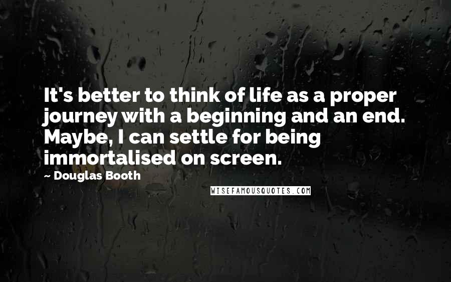 Douglas Booth Quotes: It's better to think of life as a proper journey with a beginning and an end. Maybe, I can settle for being immortalised on screen.