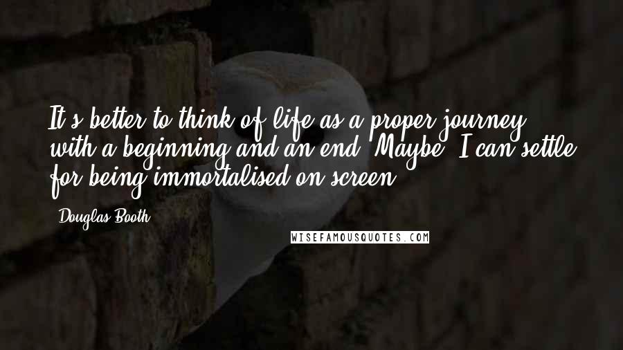 Douglas Booth Quotes: It's better to think of life as a proper journey with a beginning and an end. Maybe, I can settle for being immortalised on screen.