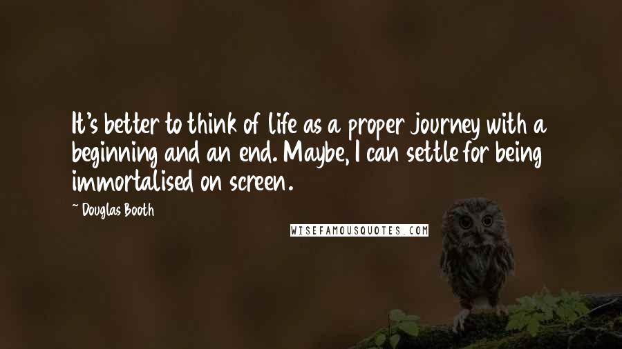 Douglas Booth Quotes: It's better to think of life as a proper journey with a beginning and an end. Maybe, I can settle for being immortalised on screen.