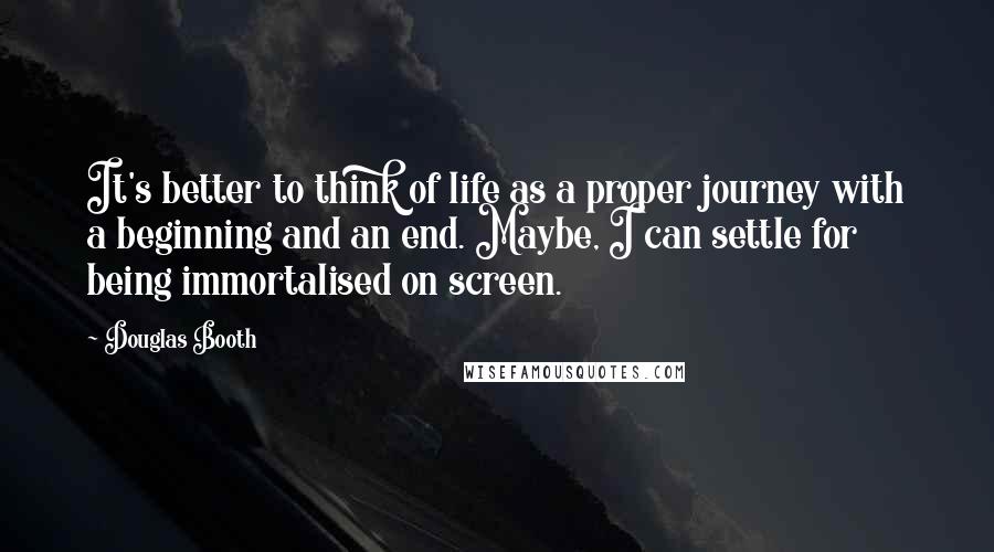 Douglas Booth Quotes: It's better to think of life as a proper journey with a beginning and an end. Maybe, I can settle for being immortalised on screen.