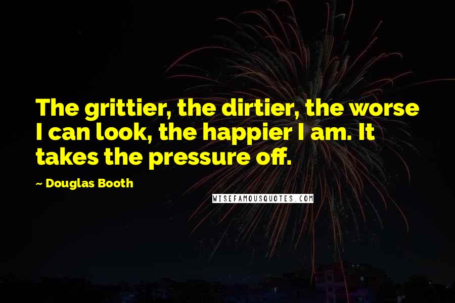 Douglas Booth Quotes: The grittier, the dirtier, the worse I can look, the happier I am. It takes the pressure off.