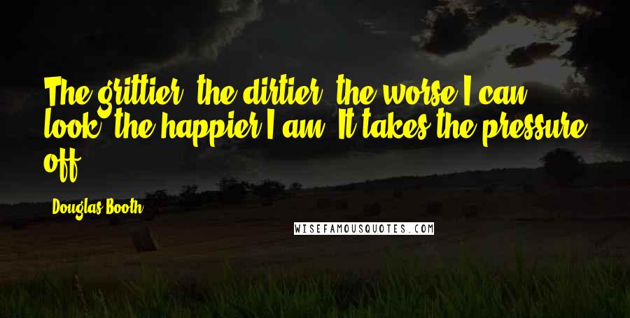 Douglas Booth Quotes: The grittier, the dirtier, the worse I can look, the happier I am. It takes the pressure off.