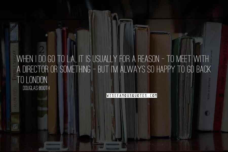 Douglas Booth Quotes: When I do go to L.A., it is usually for a reason - to meet with a director or something - but I'm always so happy to go back to London.