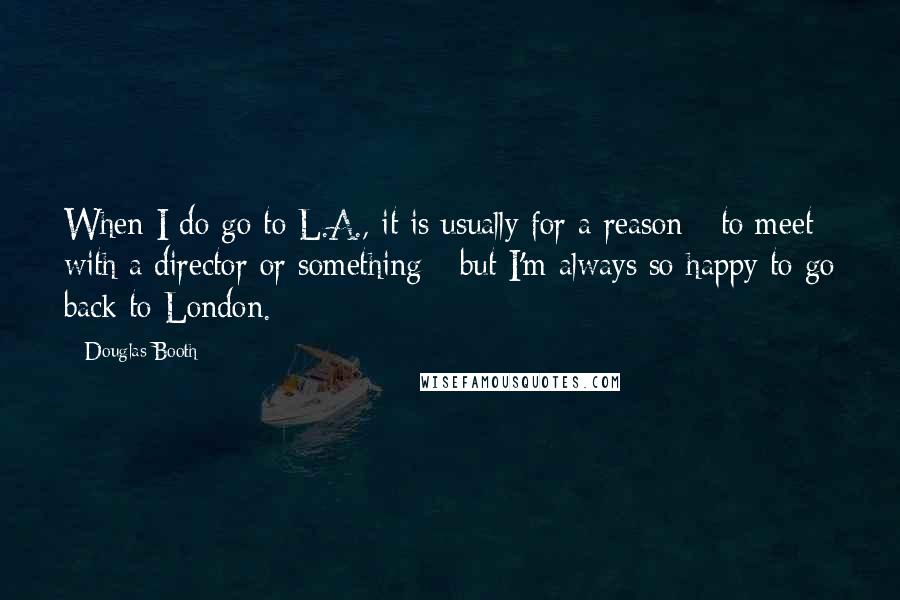 Douglas Booth Quotes: When I do go to L.A., it is usually for a reason - to meet with a director or something - but I'm always so happy to go back to London.