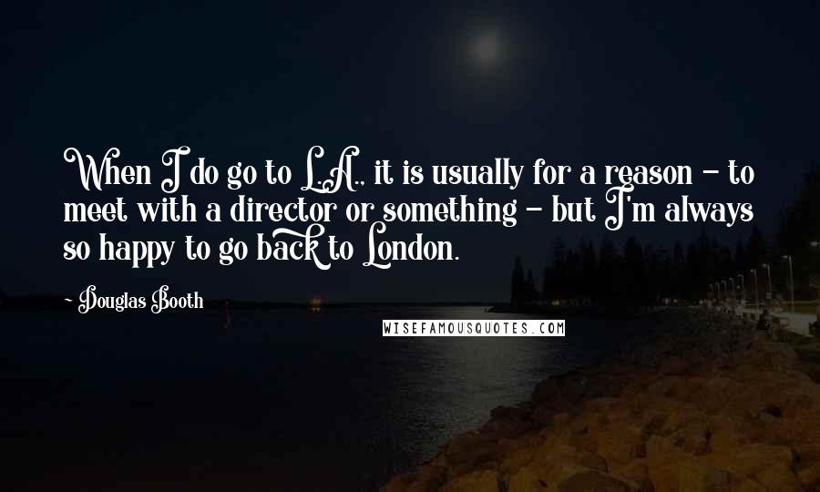 Douglas Booth Quotes: When I do go to L.A., it is usually for a reason - to meet with a director or something - but I'm always so happy to go back to London.