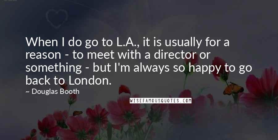 Douglas Booth Quotes: When I do go to L.A., it is usually for a reason - to meet with a director or something - but I'm always so happy to go back to London.