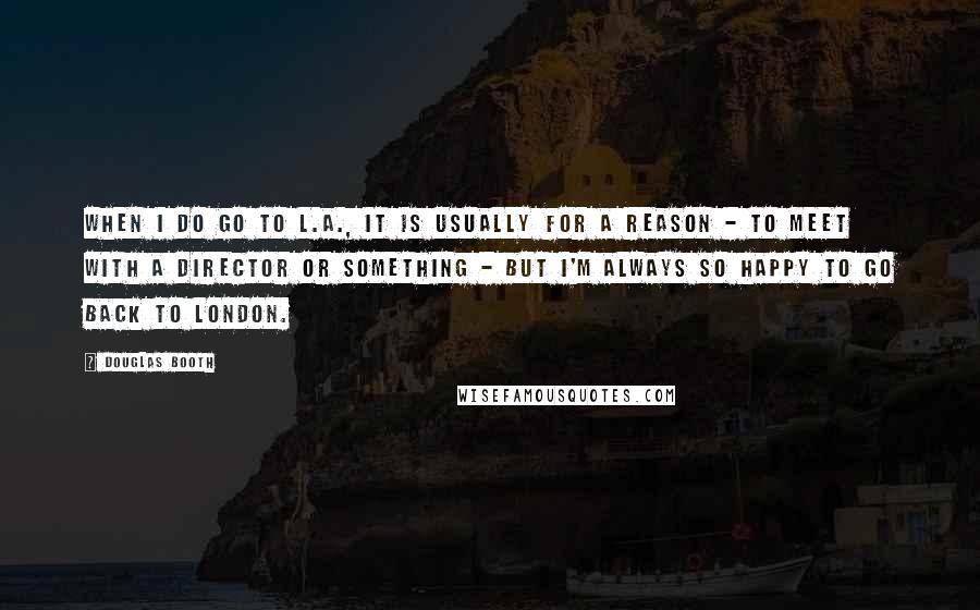 Douglas Booth Quotes: When I do go to L.A., it is usually for a reason - to meet with a director or something - but I'm always so happy to go back to London.