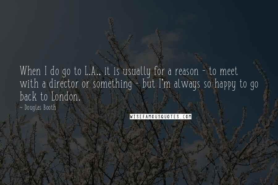 Douglas Booth Quotes: When I do go to L.A., it is usually for a reason - to meet with a director or something - but I'm always so happy to go back to London.