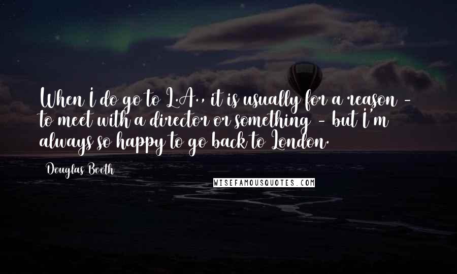 Douglas Booth Quotes: When I do go to L.A., it is usually for a reason - to meet with a director or something - but I'm always so happy to go back to London.