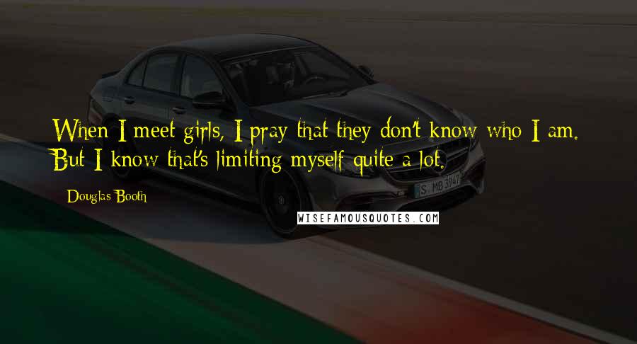 Douglas Booth Quotes: When I meet girls, I pray that they don't know who I am. But I know that's limiting myself quite a lot.
