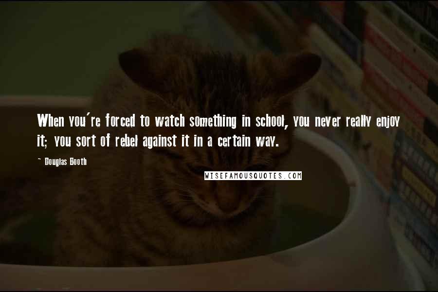 Douglas Booth Quotes: When you're forced to watch something in school, you never really enjoy it; you sort of rebel against it in a certain way.