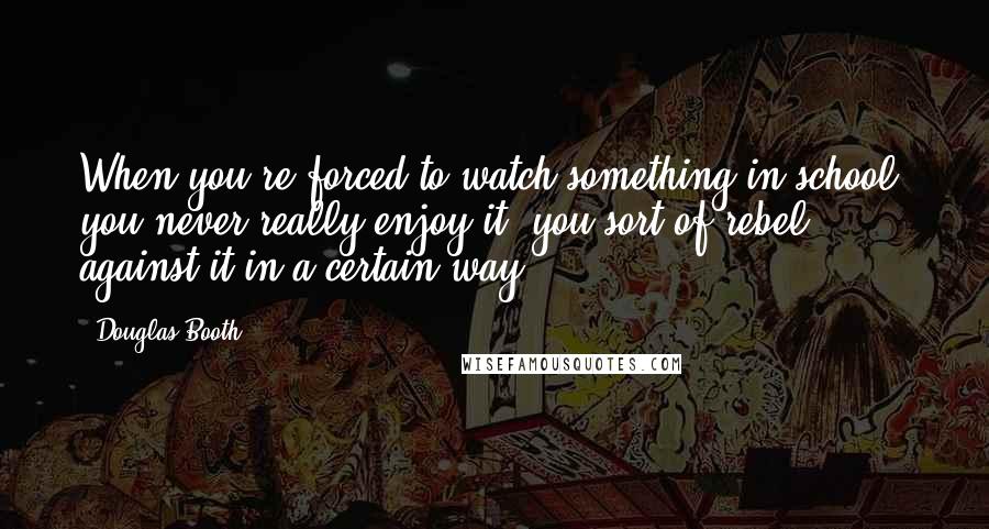 Douglas Booth Quotes: When you're forced to watch something in school, you never really enjoy it; you sort of rebel against it in a certain way.
