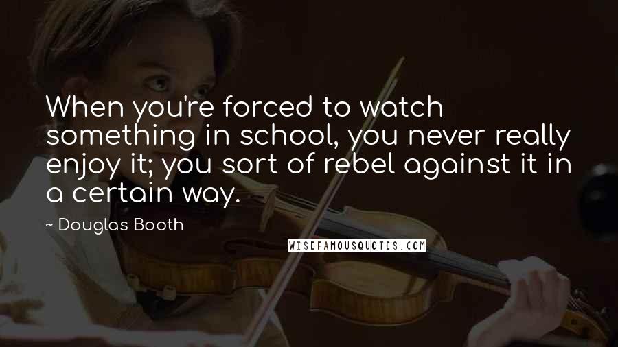 Douglas Booth Quotes: When you're forced to watch something in school, you never really enjoy it; you sort of rebel against it in a certain way.