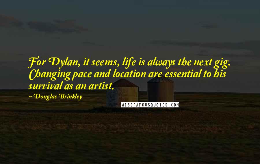 Douglas Brinkley Quotes: For Dylan, it seems, life is always the next gig. Changing pace and location are essential to his survival as an artist.