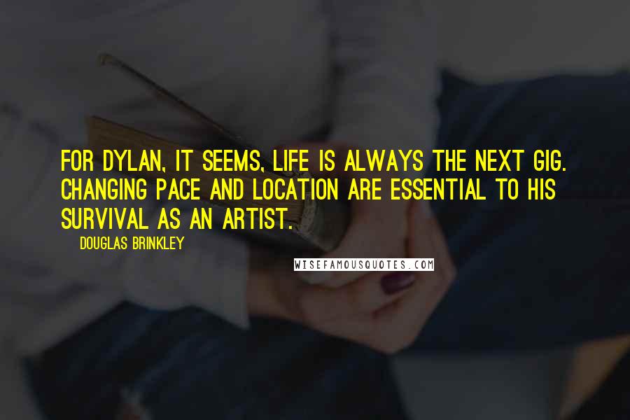 Douglas Brinkley Quotes: For Dylan, it seems, life is always the next gig. Changing pace and location are essential to his survival as an artist.