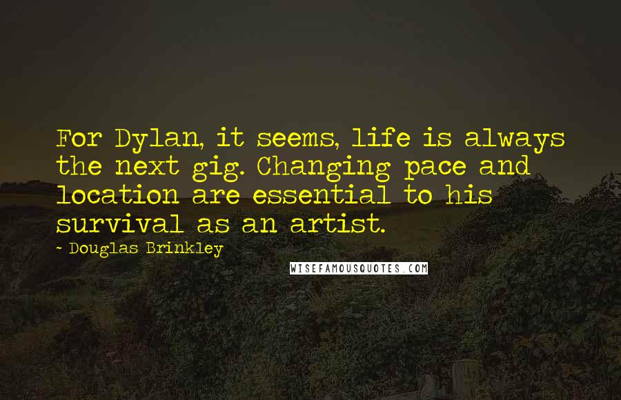 Douglas Brinkley Quotes: For Dylan, it seems, life is always the next gig. Changing pace and location are essential to his survival as an artist.