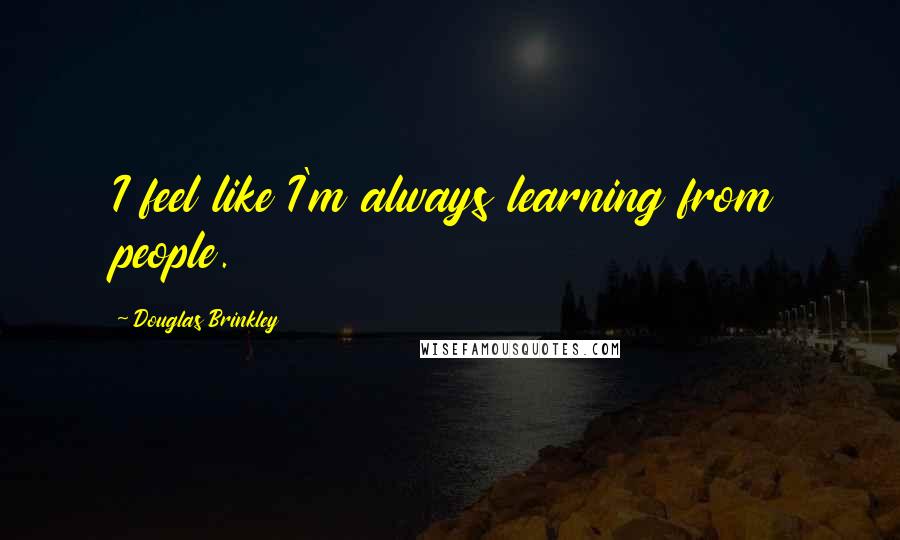 Douglas Brinkley Quotes: I feel like I'm always learning from people.