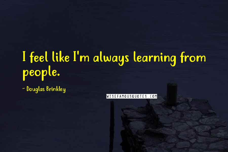 Douglas Brinkley Quotes: I feel like I'm always learning from people.