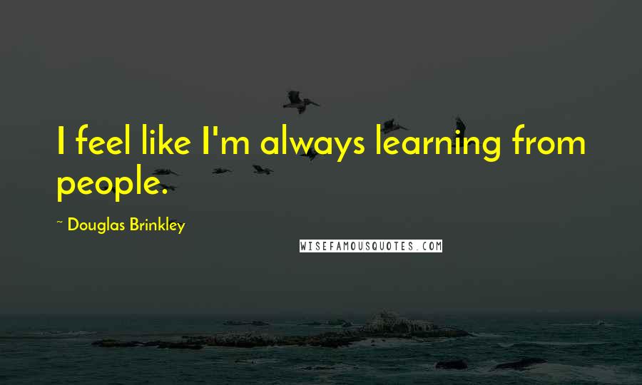 Douglas Brinkley Quotes: I feel like I'm always learning from people.