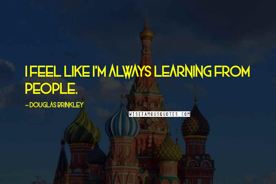 Douglas Brinkley Quotes: I feel like I'm always learning from people.