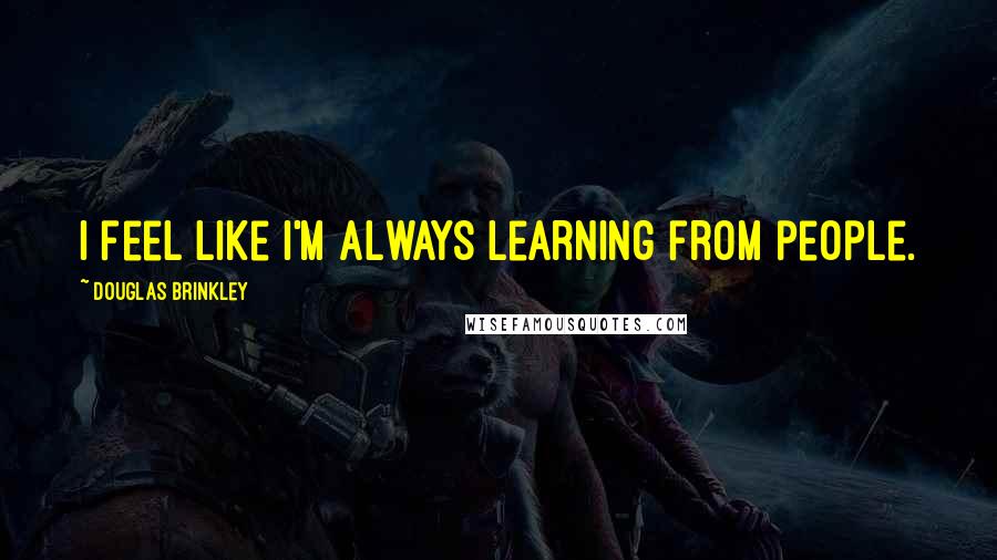 Douglas Brinkley Quotes: I feel like I'm always learning from people.