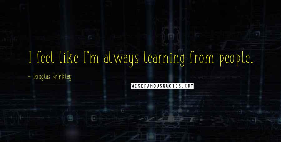 Douglas Brinkley Quotes: I feel like I'm always learning from people.