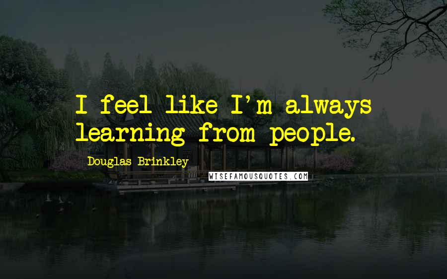Douglas Brinkley Quotes: I feel like I'm always learning from people.