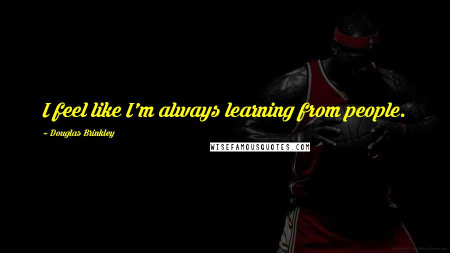 Douglas Brinkley Quotes: I feel like I'm always learning from people.