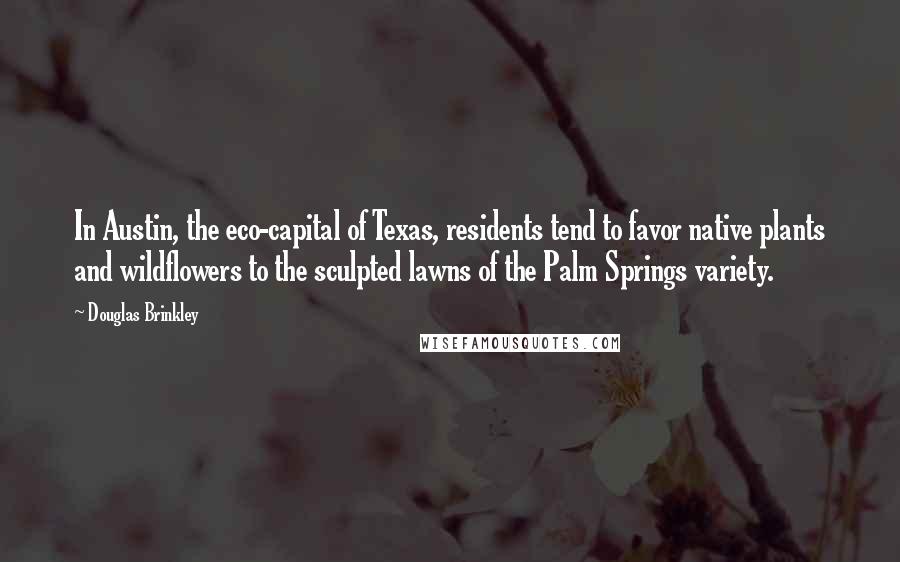 Douglas Brinkley Quotes: In Austin, the eco-capital of Texas, residents tend to favor native plants and wildflowers to the sculpted lawns of the Palm Springs variety.