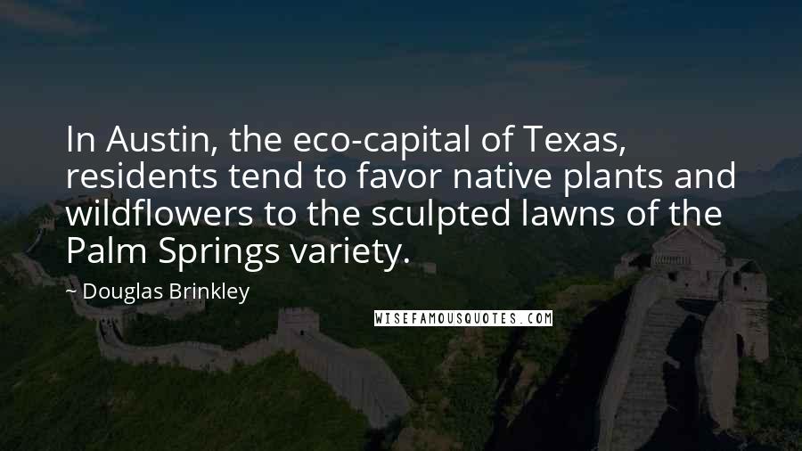 Douglas Brinkley Quotes: In Austin, the eco-capital of Texas, residents tend to favor native plants and wildflowers to the sculpted lawns of the Palm Springs variety.