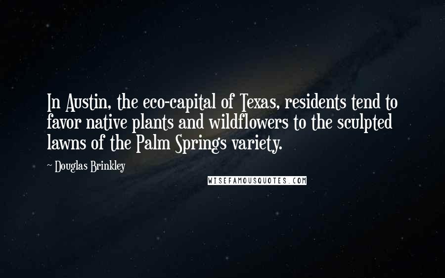 Douglas Brinkley Quotes: In Austin, the eco-capital of Texas, residents tend to favor native plants and wildflowers to the sculpted lawns of the Palm Springs variety.