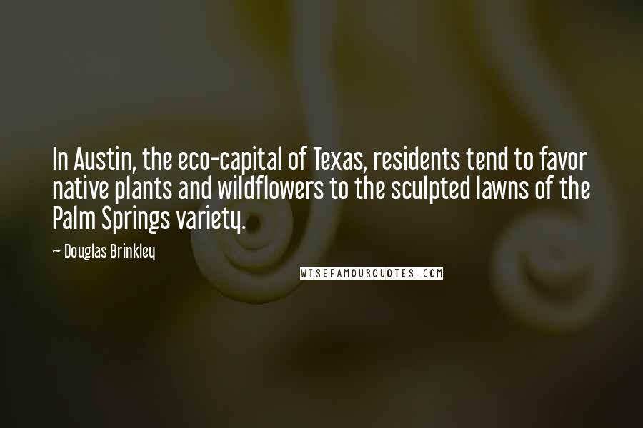 Douglas Brinkley Quotes: In Austin, the eco-capital of Texas, residents tend to favor native plants and wildflowers to the sculpted lawns of the Palm Springs variety.