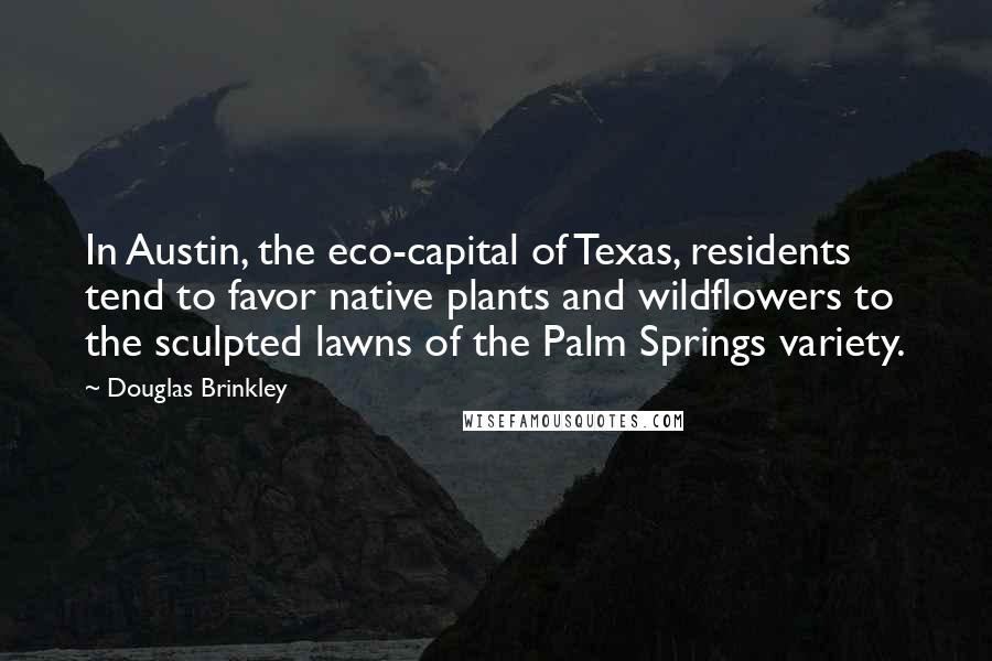 Douglas Brinkley Quotes: In Austin, the eco-capital of Texas, residents tend to favor native plants and wildflowers to the sculpted lawns of the Palm Springs variety.