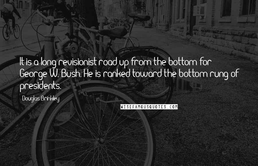 Douglas Brinkley Quotes: It is a long revisionist road up from the bottom for George W. Bush. He is ranked toward the bottom rung of presidents.