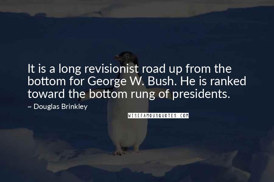 Douglas Brinkley Quotes: It is a long revisionist road up from the bottom for George W. Bush. He is ranked toward the bottom rung of presidents.