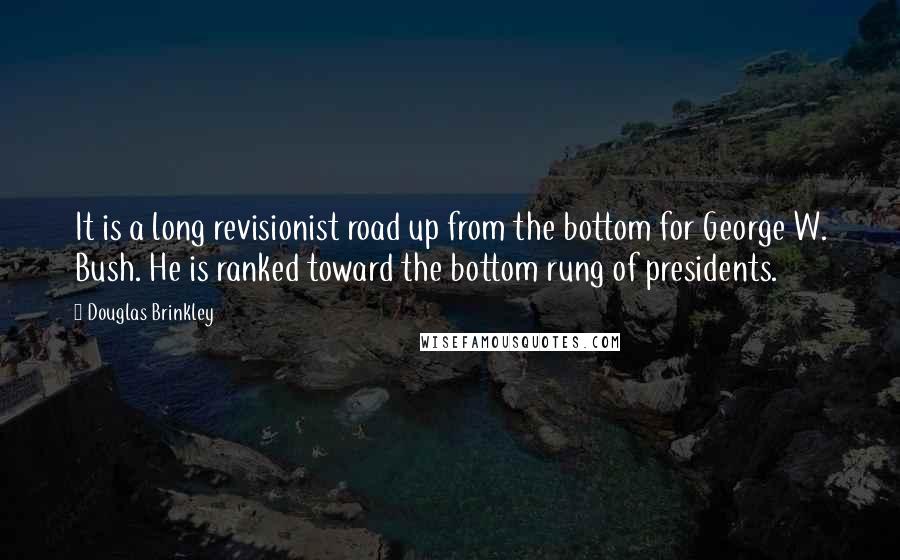 Douglas Brinkley Quotes: It is a long revisionist road up from the bottom for George W. Bush. He is ranked toward the bottom rung of presidents.