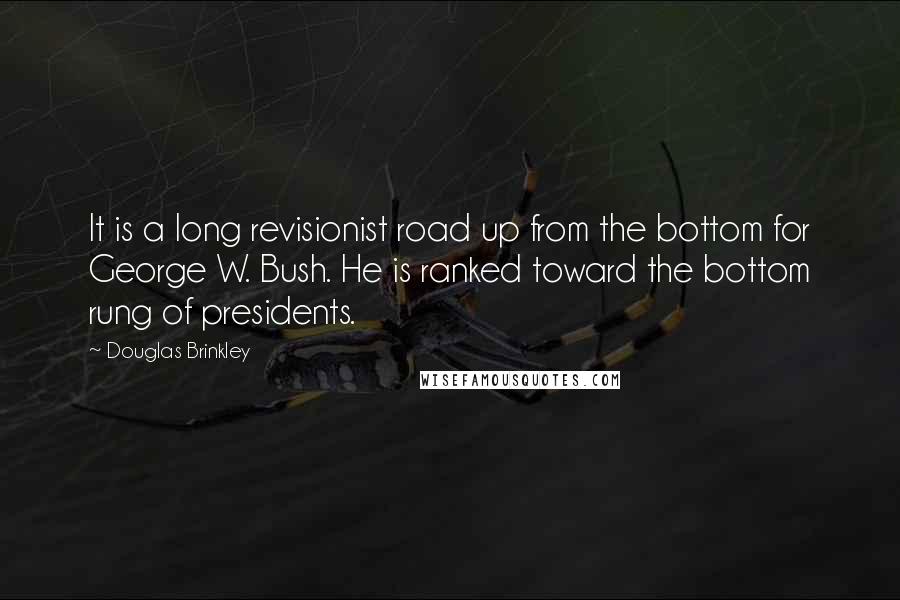 Douglas Brinkley Quotes: It is a long revisionist road up from the bottom for George W. Bush. He is ranked toward the bottom rung of presidents.