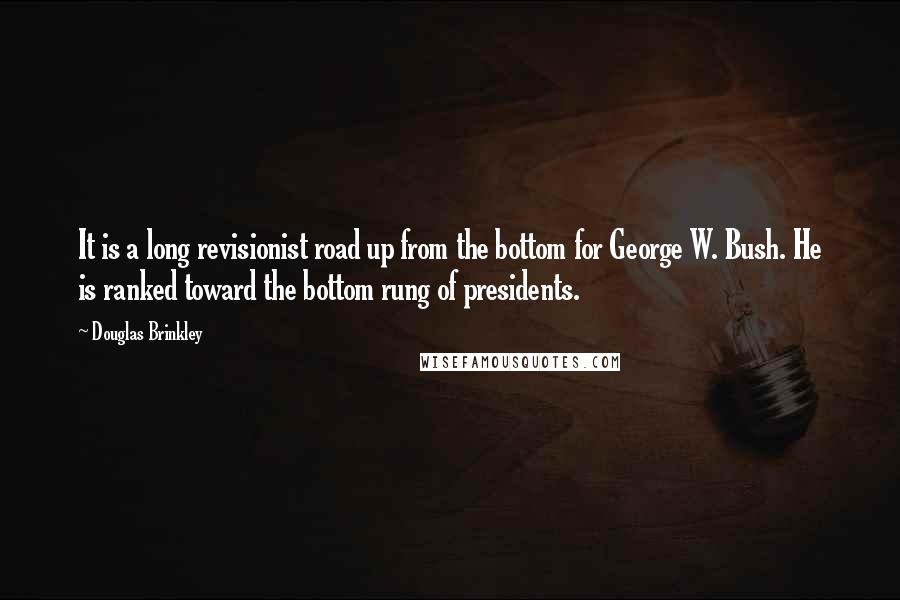 Douglas Brinkley Quotes: It is a long revisionist road up from the bottom for George W. Bush. He is ranked toward the bottom rung of presidents.