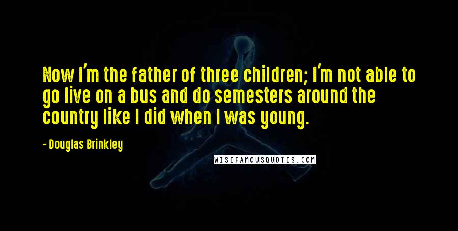 Douglas Brinkley Quotes: Now I'm the father of three children; I'm not able to go live on a bus and do semesters around the country like I did when I was young.