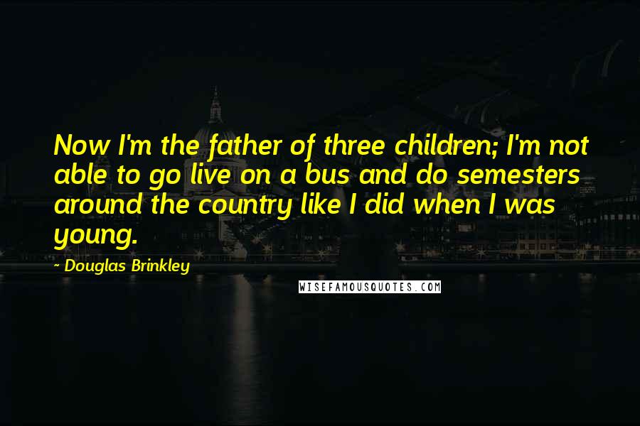 Douglas Brinkley Quotes: Now I'm the father of three children; I'm not able to go live on a bus and do semesters around the country like I did when I was young.